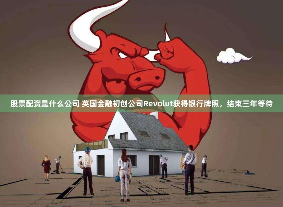 股票配资是什么公司 英国金融初创公司Revolut获得银行牌照，结束三年等待