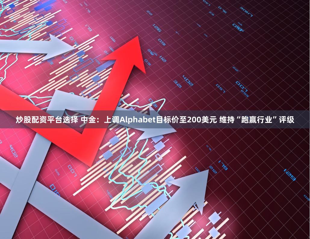 炒股配资平台选择 中金：上调Alphabet目标价至200美元 维持“跑赢行业”评级