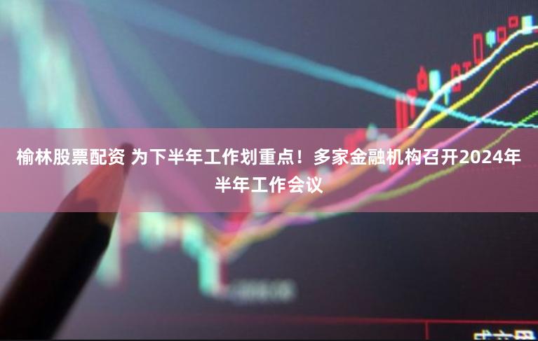 榆林股票配资 为下半年工作划重点！多家金融机构召开2024年半年工作会议