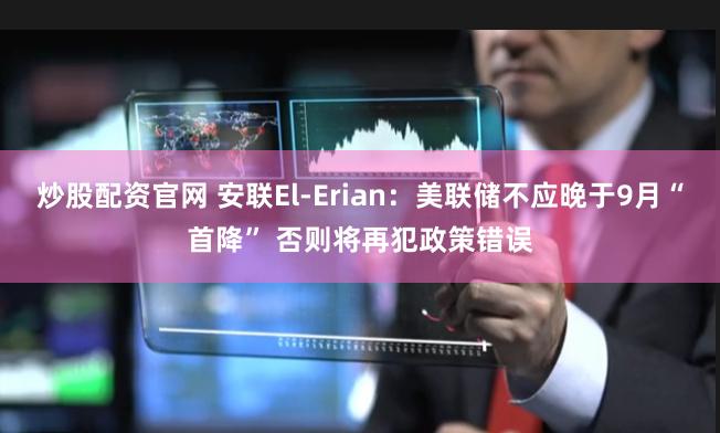 炒股配资官网 安联El-Erian：美联储不应晚于9月“首降” 否则将再犯政策错误