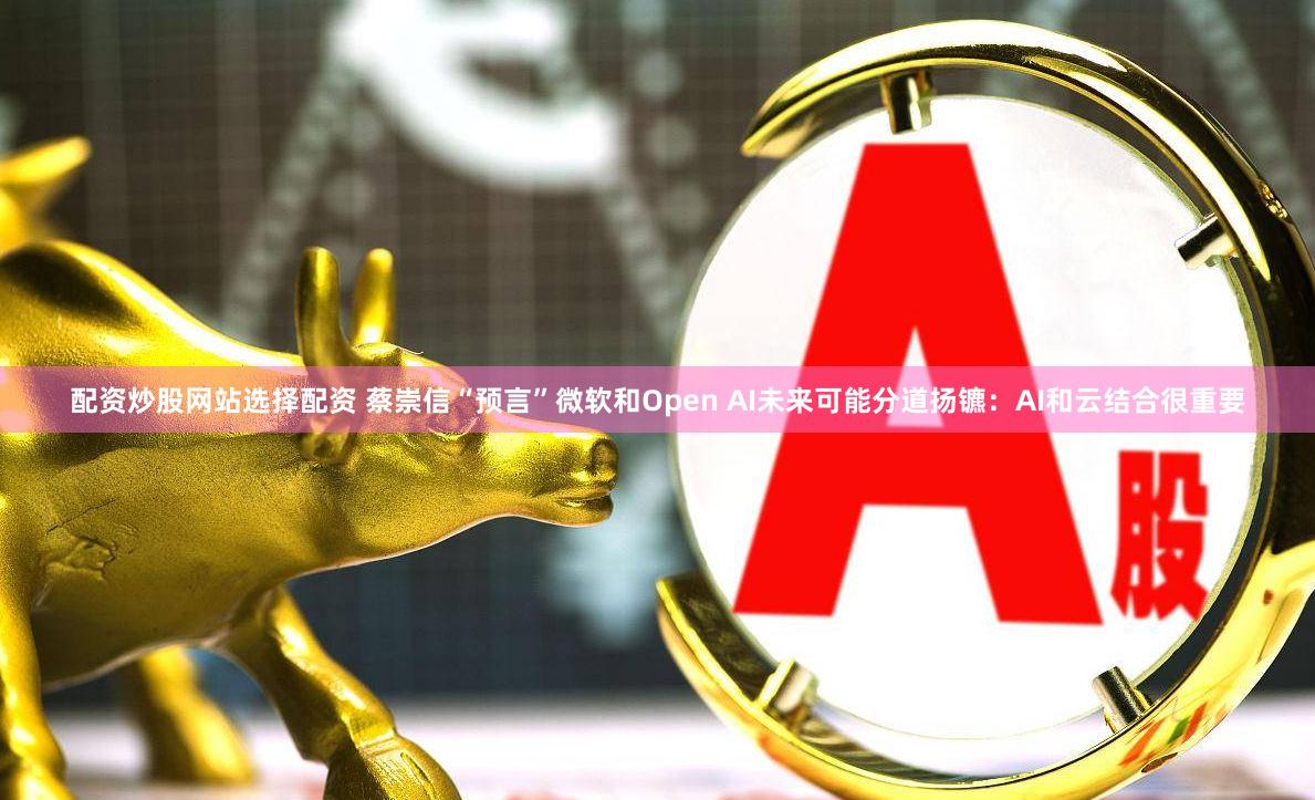 配资炒股网站选择配资 蔡崇信“预言”微软和Open AI未来可能分道扬镳：AI和云结合很重要