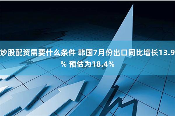 炒股配资需要什么条件 韩国7月份出口同比增长13.9% 预估为18.4%