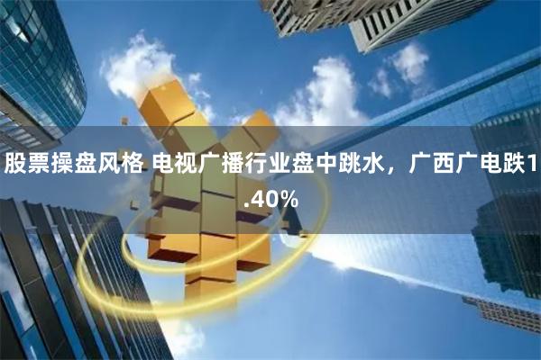 股票操盘风格 电视广播行业盘中跳水，广西广电跌1.40%