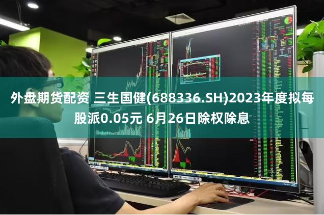 外盘期货配资 三生国健(688336.SH)2023年度拟每股派0.05元 6月26日除权除息