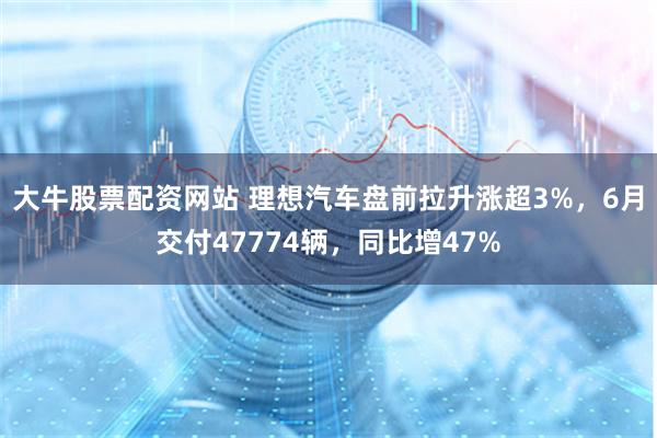 大牛股票配资网站 理想汽车盘前拉升涨超3%，6月交付47774辆，同比增47%