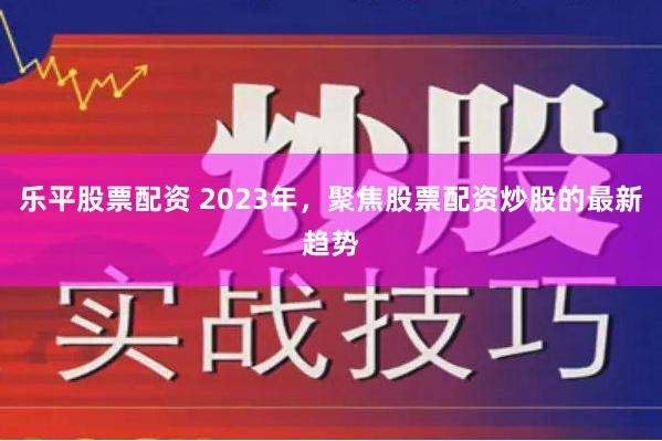 乐平股票配资 2023年，聚焦股票配资炒股的最新趋势