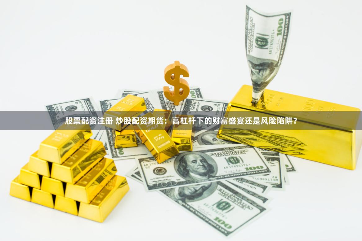 股票配资注册 炒股配资期货：高杠杆下的财富盛宴还是风险陷阱？