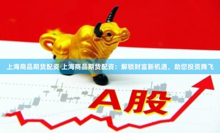 上海商品期货配资 上海商品期货配资：解锁财富新机遇，助您投资