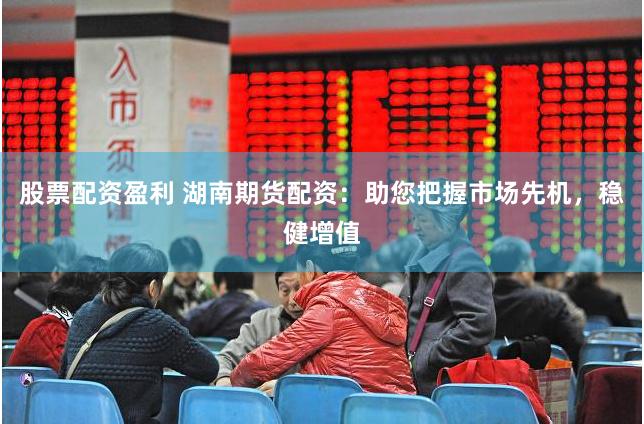 股票配资盈利 湖南期货配资：助您把握市场先机，稳健增值