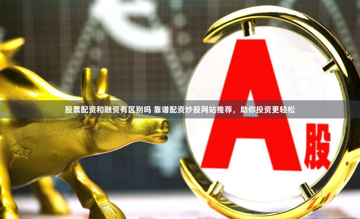 股票配资和融资有区别吗 靠谱配资炒股网站推荐，助你投资更轻松