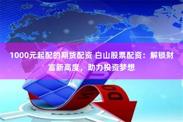 1000元起配的期货配资 白山股票配资：解锁财富新高度，助力投资梦想
