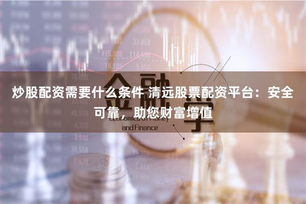炒股配资需要什么条件 清远股票配资平台：安全可靠，助您财富增值
