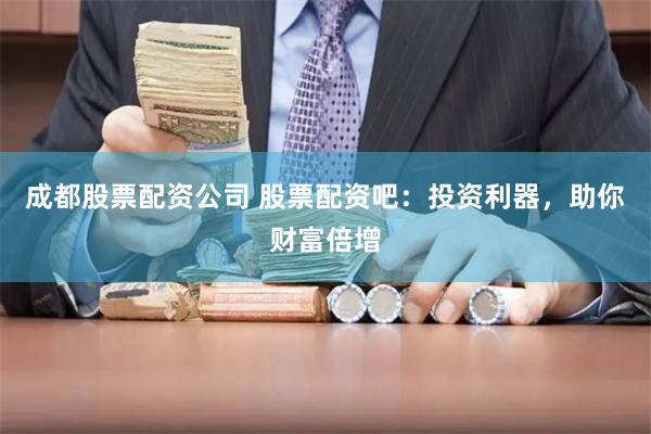 成都股票配资公司 股票配资吧：投资利器，助你财富倍增