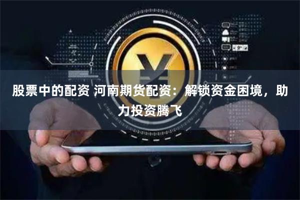 股票中的配资 河南期货配资：解锁资金困境，助力投资腾飞