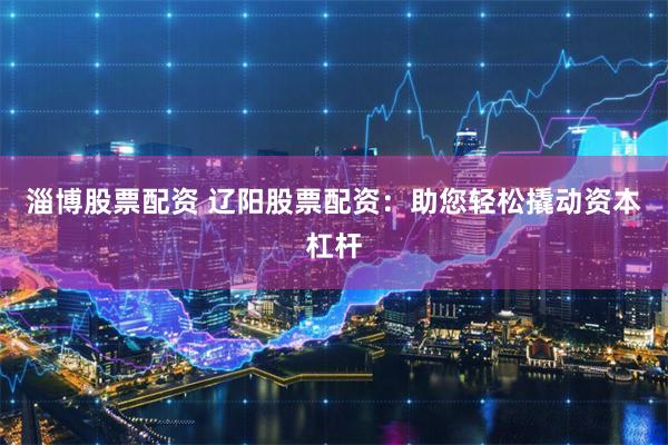 淄博股票配资 辽阳股票配资：助您轻松撬动资本杠杆